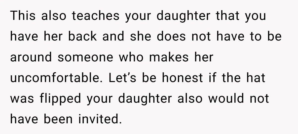 This also teaches your daughter that you have her back and she does not have to be around someone who makes her uncomfortable. Let’s be honest if the hat was...