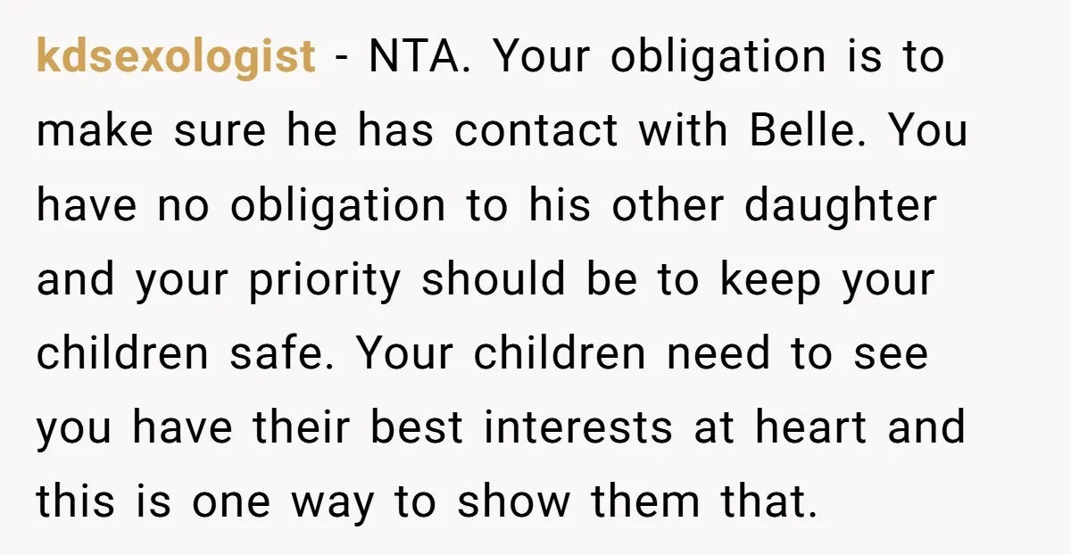 kdsexologist − NTA. Your obligation is to make sure he has contact with Belle. You have no obligation to his other daughter and your priority should be to keep your...