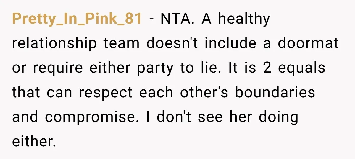 Pretty_In_Pink_81 − NTA. A healthy relationship team doesn't include a doormat or require either party to lie. It is 2 equals that can respect each other's boundaries and compromise. I...