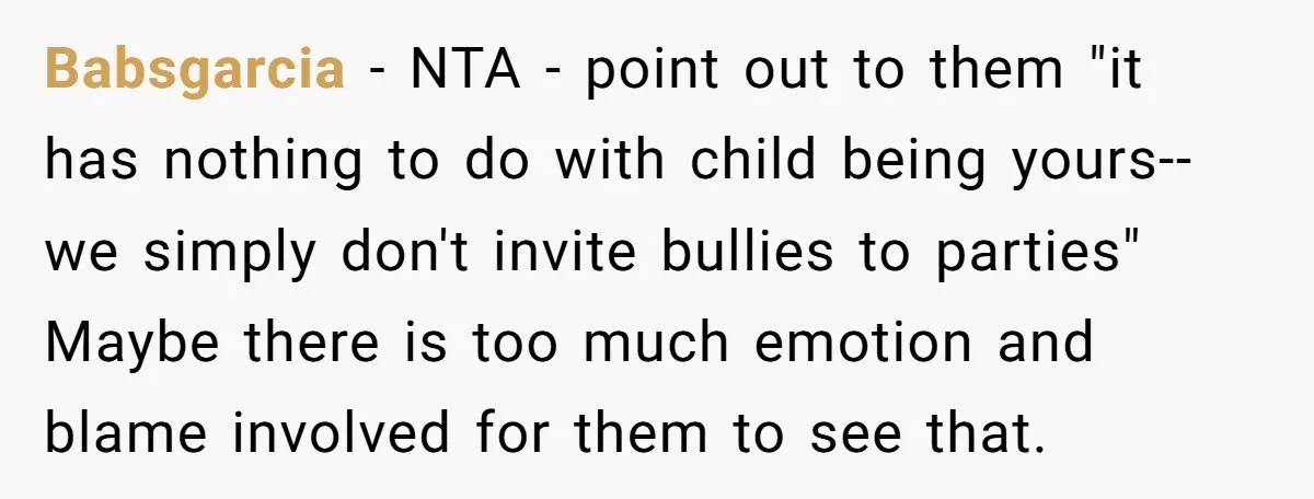 Babsgarcia − NTA - point out to them "it has nothing to do with child being yours--we simply don't invite bullies to parties" Maybe there is too much emotion and...