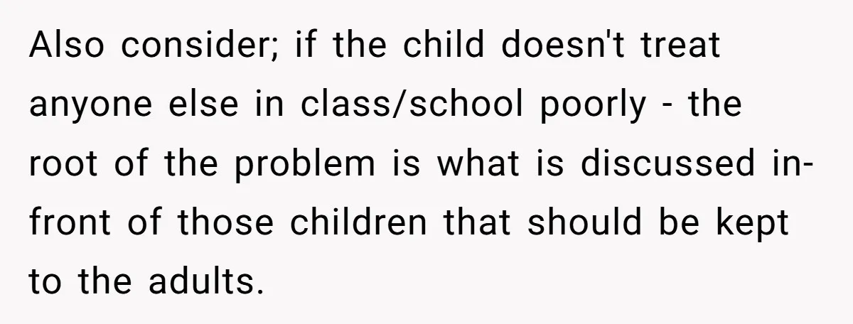 Also consider; if the child doesn't treat anyone else in class/school poorly - the root of the problem is what is discussed in-front of those children that should be kept...