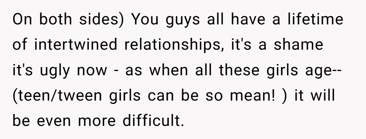 On both sides) You guys all have a lifetime of intertwined relationships, it's a shame it's ugly now - as when all these girls age--(teen/tween girls can be so mean!...