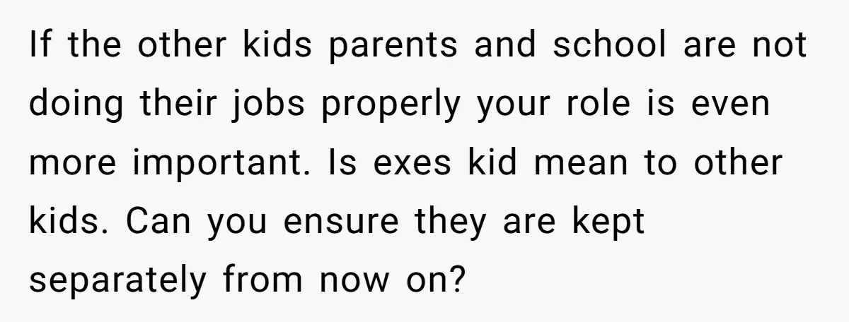 If the other kids parents and school are not doing their jobs properly your role is even more important. Is exes kid mean to other kids. Can you ensure they...