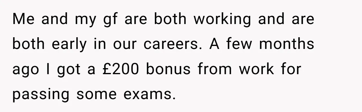 Me and my gf are both working and are both early in our careers. A few months ago I got a £200 bonus from work for passing some exams.