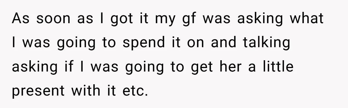As soon as I got it my gf was asking what I was going to spend it on and talking asking if I was going to get her a little...