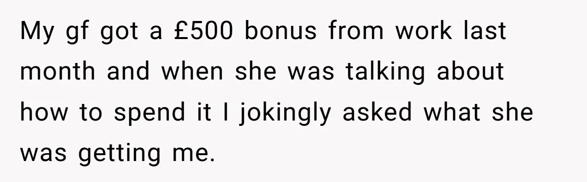 My gf got a £500 bonus from work last month and when she was talking about how to spend it I jokingly asked what she was getting me.