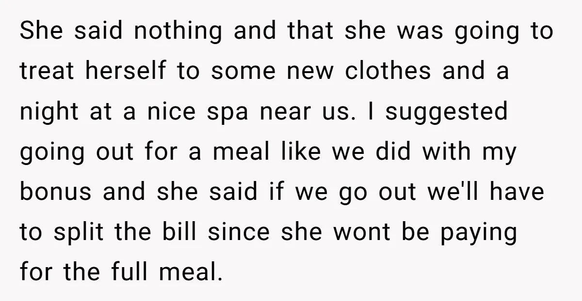 She said nothing and that she was going to treat herself to some new clothes and a night at a nice spa near us. I suggested going out for a...
