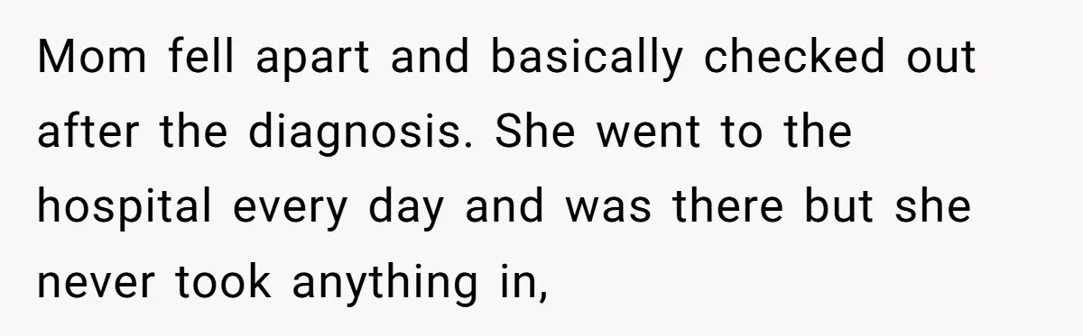 Mom fell apart and basically checked out after the diagnosis. She went to the hospital every day and was there but she never took anything in,