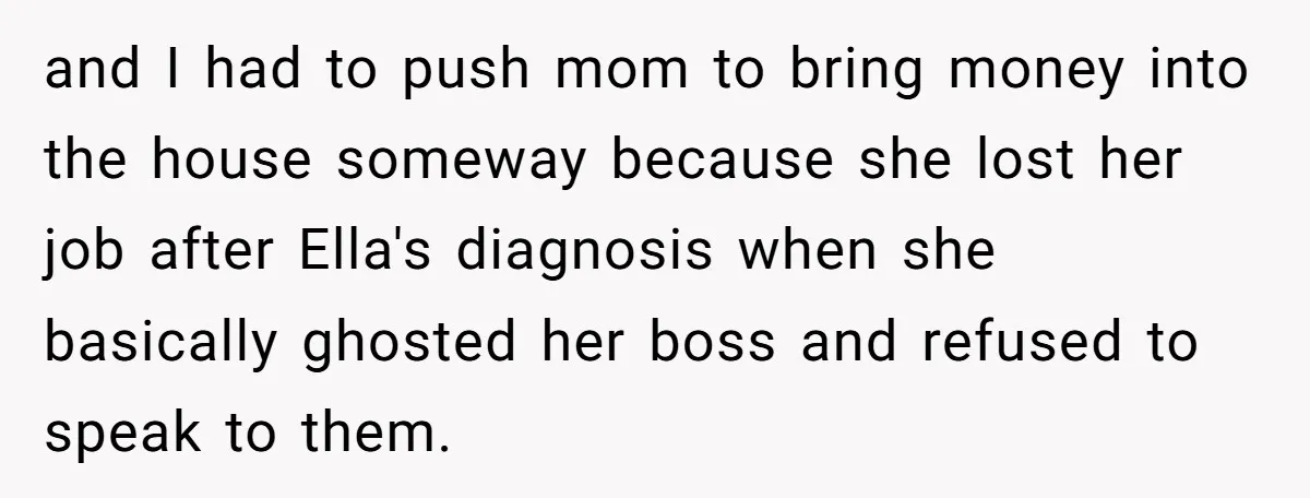 and I had to push mom to bring money into the house someway because she lost her job after Ella's diagnosis when she basically ghosted her boss and refused to...