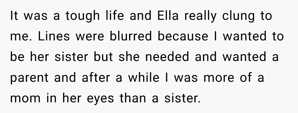 It was a tough life and Ella really clung to me. Lines were blurred because I wanted to be her sister but she needed and wanted a parent and after...