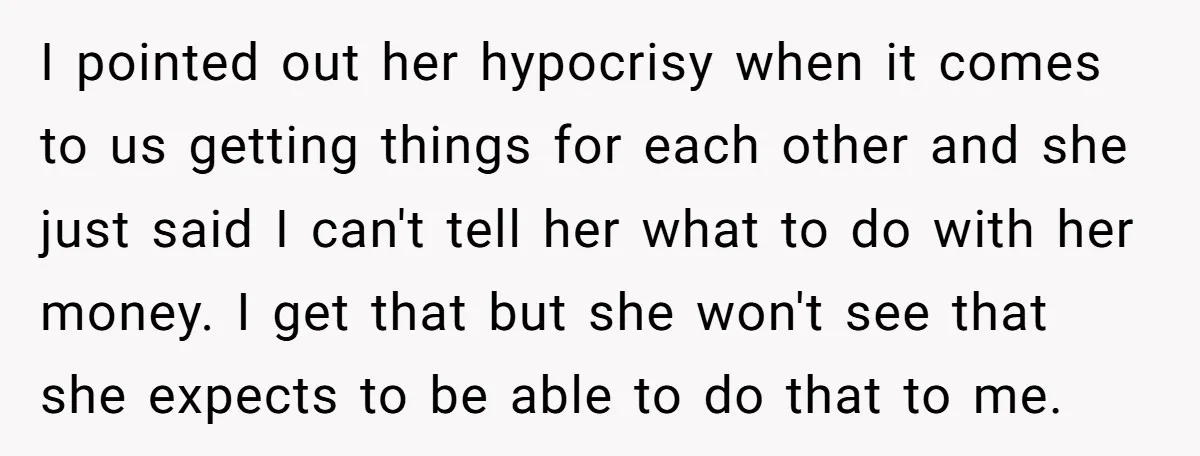 I pointed out her hypocrisy when it comes to us getting things for each other and she just said I can't tell her what to do with her money. I...