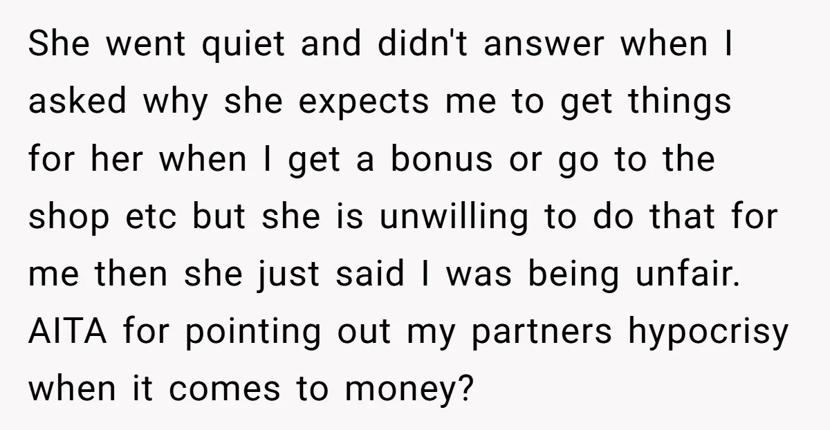 She went quiet and didn't answer when I asked why she expects me to get things for her when I get a bonus or go to the shop etc but...