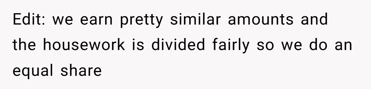 Edit: we earn pretty similar amounts and the housework is divided fairly so we do an equal share