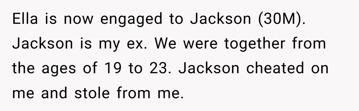 Ella is now engaged to Jackson (30M). Jackson is my ex. We were together from the ages of 19 to 23. Jackson cheated on me and stole from me.
