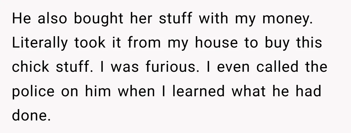 He also bought her stuff with my money. Literally took it from my house to buy this chick stuff. I was furious. I even called the police on him when...
