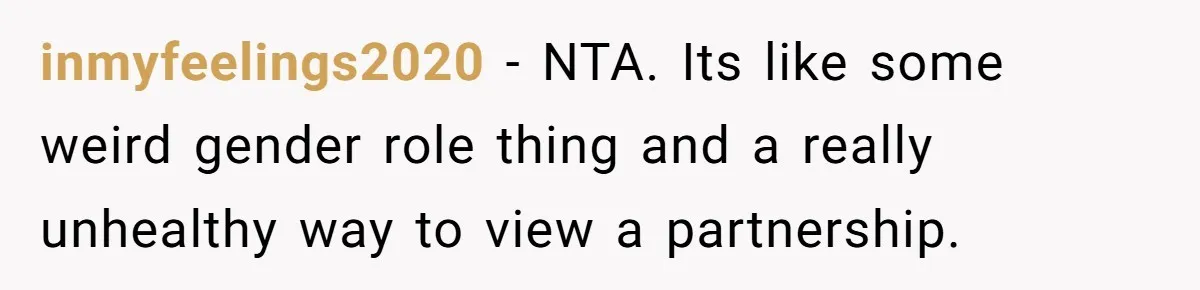 inmyfeelings2020 − NTA. Its like some weird gender role thing and a really unhealthy way to view a partnership.