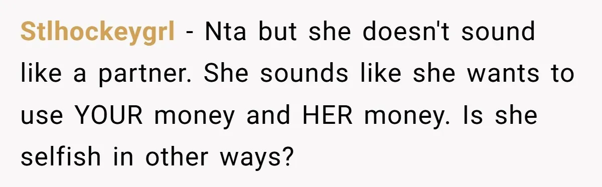 Stlhockeygrl − Nta but she doesn't sound like a partner. She sounds like she wants to use YOUR money and HER money. Is she selfish in other ways?
