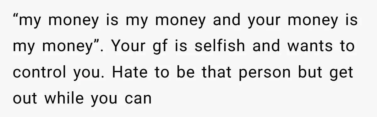“my money is my money and your money is my money”. Your gf is selfish and wants to control you. Hate to be that person but get out while you...