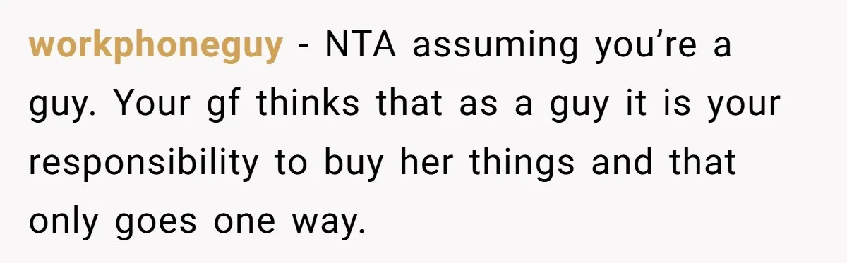 workphoneguy − NTA assuming you’re a guy. Your gf thinks that as a guy it is your responsibility to buy her things and that only goes one way.
