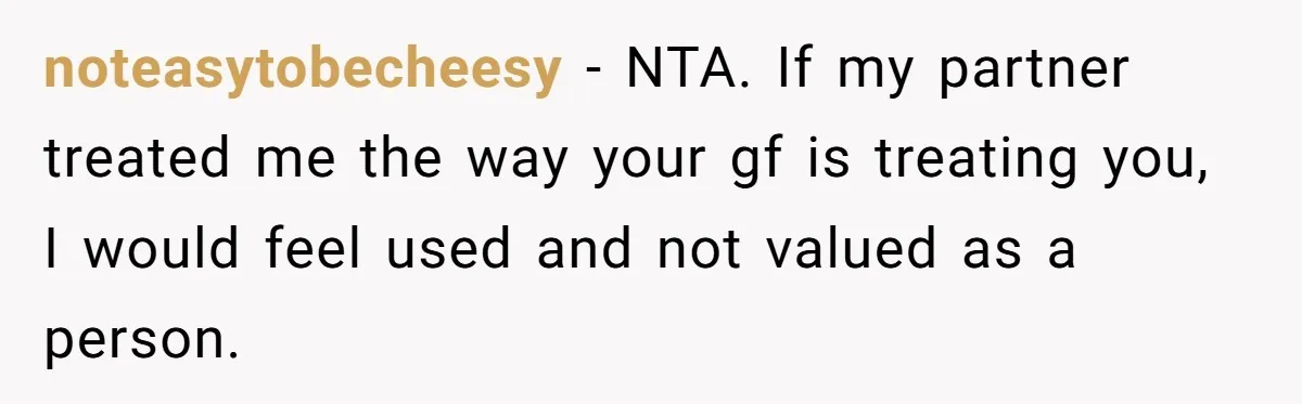 noteasytobecheesy − NTA. If my partner treated me the way your gf is treating you, I would feel used and not valued as a person.