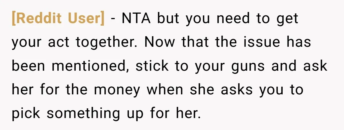 [Reddit User] − NTA but you need to get your act together. Now that the issue has been mentioned, stick to your guns and ask her for the money when...