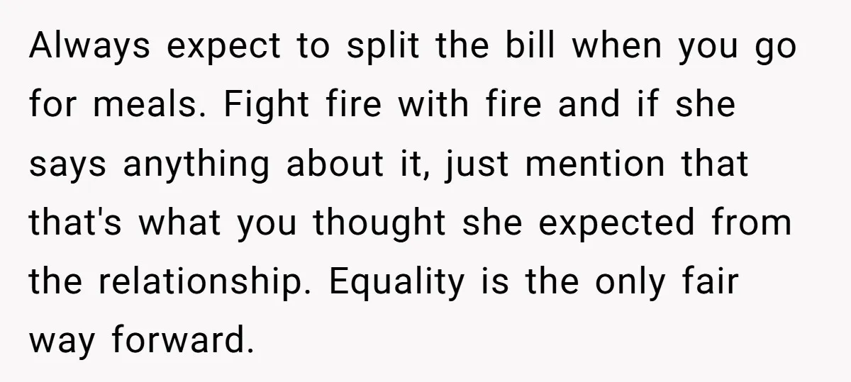 Always expect to split the bill when you go for meals. Fight fire with fire and if she says anything about it, just mention that that's what you thought she...