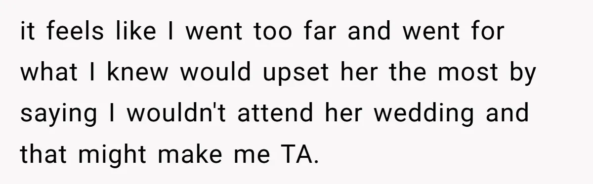 it feels like I went too far and went for what I knew would upset her the most by saying I wouldn't attend her wedding and that might make me...