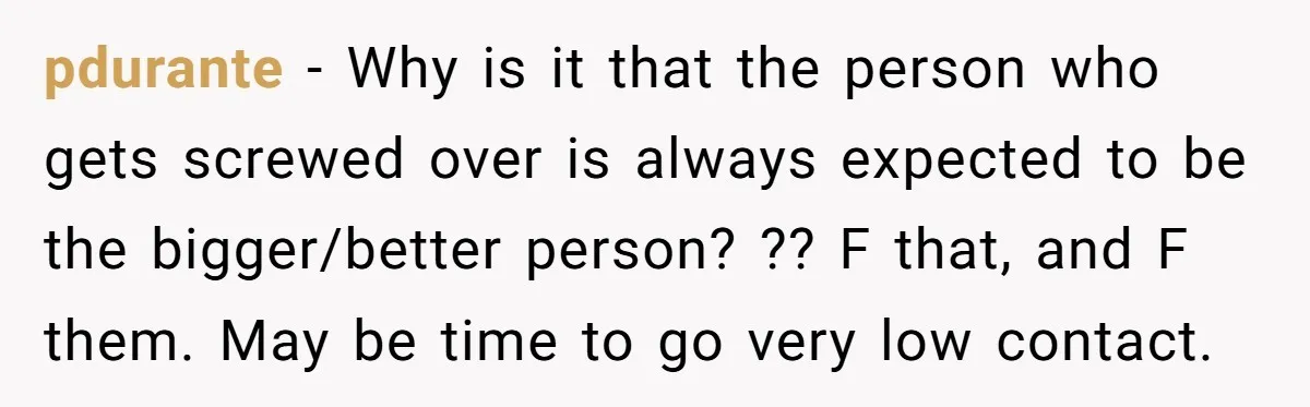 pdurante − Why is it that the person who gets screwed over is always expected to be the bigger/better person? ?? F that, and F them. May be time to...