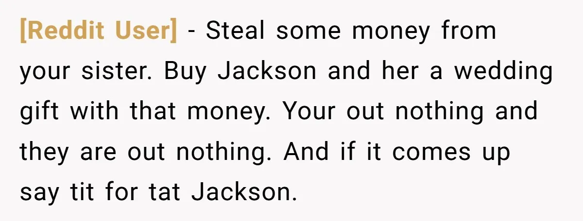[Reddit User] − Steal some money from your sister. Buy Jackson and her a wedding gift with that money. Your out nothing and they are out nothing. And if it...