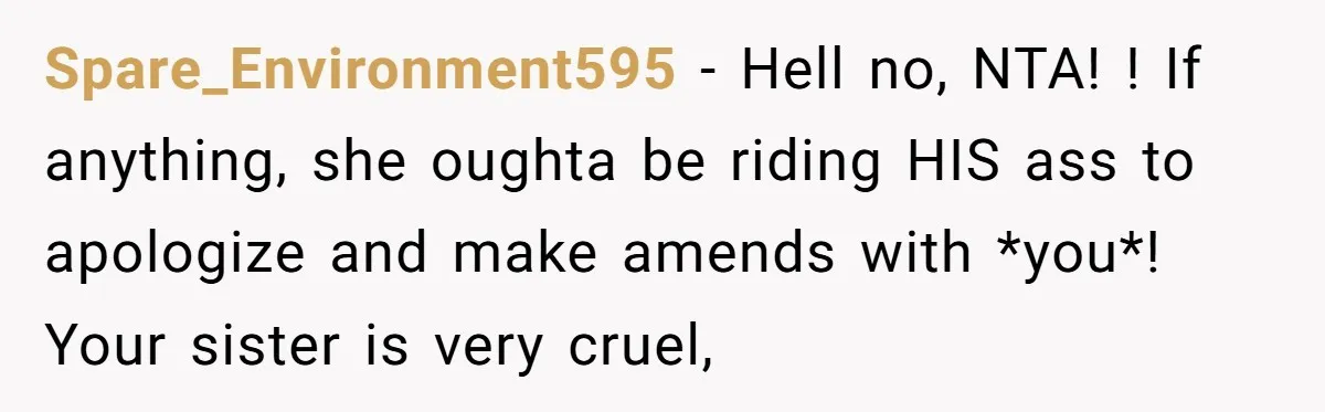 Spare_Environment595 − Hell no, NTA! ! If anything, she oughta be riding HIS ass to apologize and make amends with *you*! Your sister is very cruel,