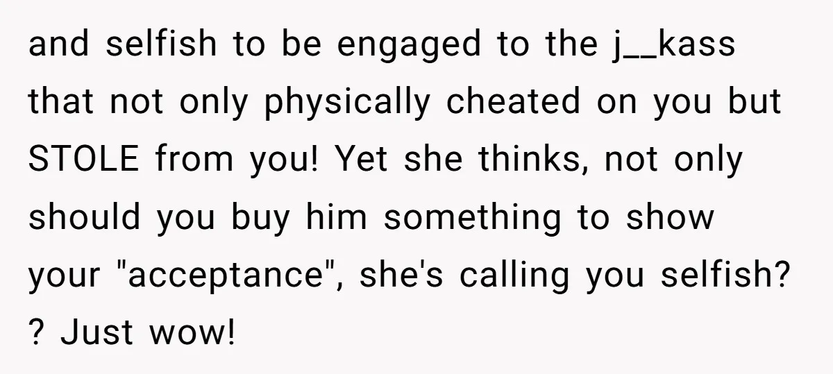 and selfish to be engaged to the j__kass that not only physically cheated on you but STOLE from you! Yet she thinks, not only should you buy him something to...
