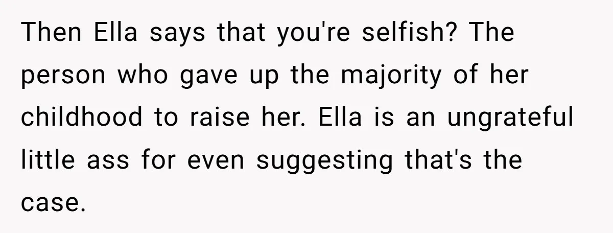 Then Ella says that you're selfish? The person who gave up the majority of her childhood to raise her. Ella is an ungrateful little ass for even suggesting that's the...