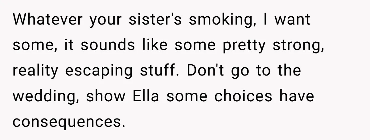 Whatever your sister's smoking, I want some, it sounds like some pretty strong, reality escaping stuff. Don't go to the wedding, show Ella some choices have consequences.