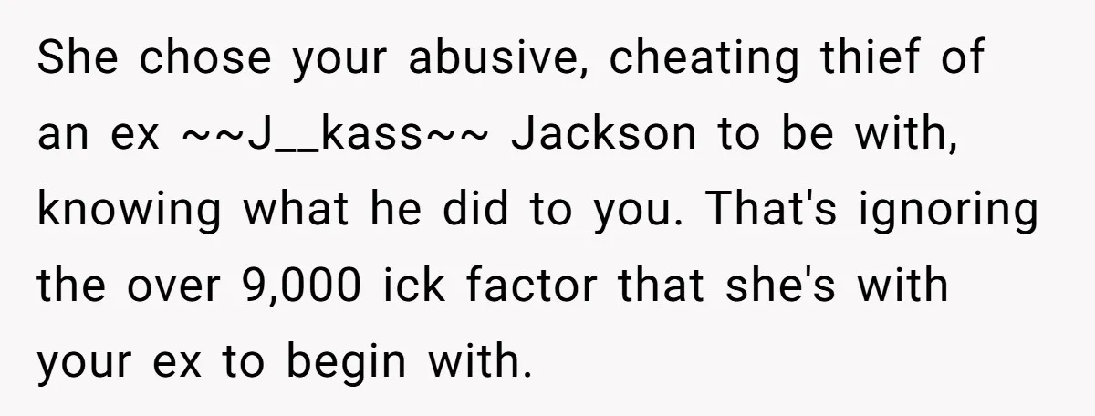 She chose your abusive, cheating thief of an ex ~~J__kass~~ Jackson to be with, knowing what he did to you. That's ignoring the over 9,000 ick factor that she's with...