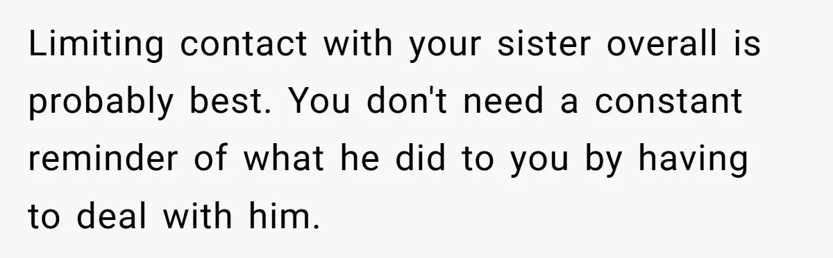 Limiting contact with your sister overall is probably best. You don't need a constant reminder of what he did to you by having to deal with him.