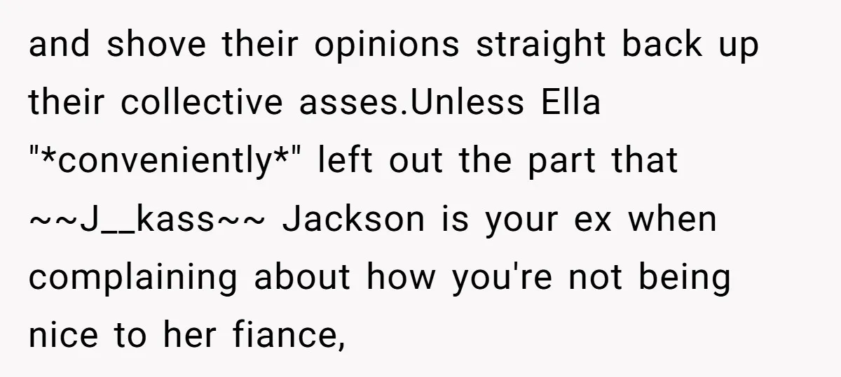 and shove their opinions straight back up their collective asses.Unless Ella "*conveniently*" left out the part that ~~J__kass~~ Jackson is your ex when complaining about how you're not being nice...