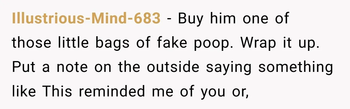Illustrious-Mind-683 − Buy him one of those little bags of fake poop. Wrap it up. Put a note on the outside saying something like This reminded me of you or,