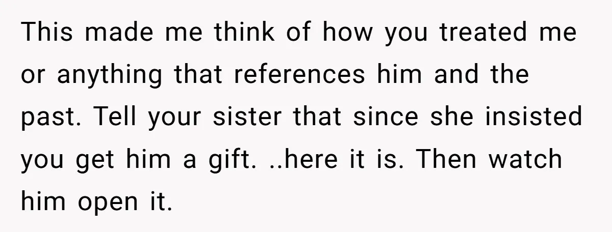 This made me think of how you treated me or anything that references him and the past. Tell your sister that since she insisted you get him a gift. ..here...