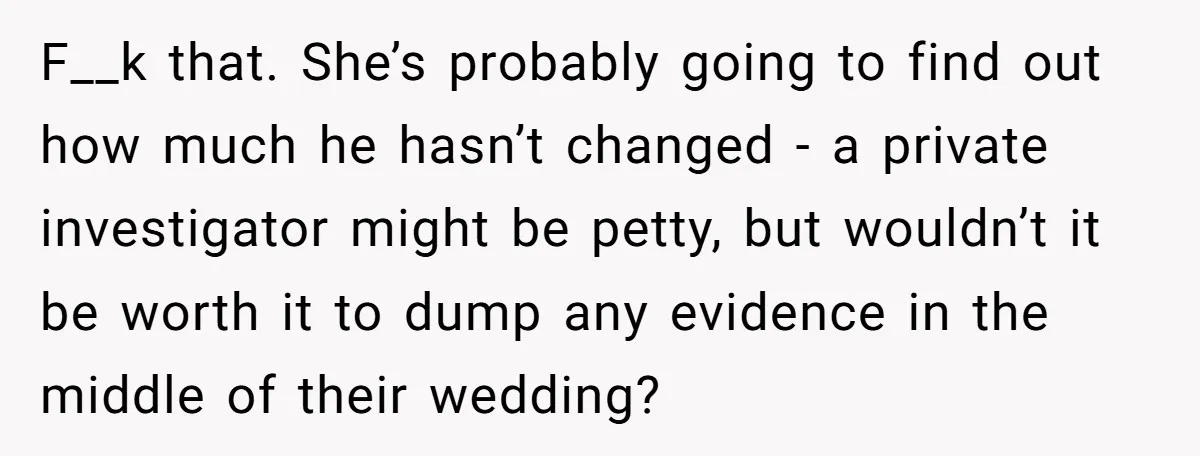 F__k that. She’s probably going to find out how much he hasn’t changed - a private investigator might be petty, but wouldn’t it be worth it to dump any evidence...