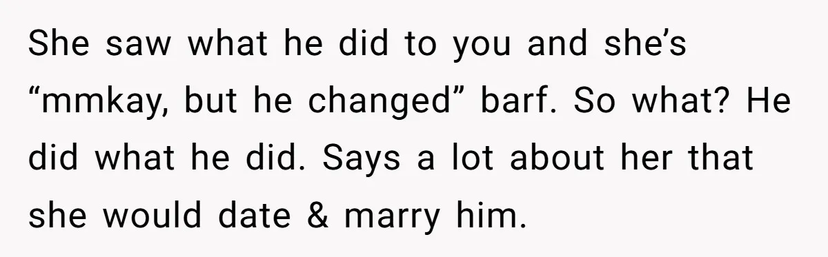 She saw what he did to you and she’s “mmkay, but he changed” barf. So what? He did what he did. Says a lot about her that she would date...