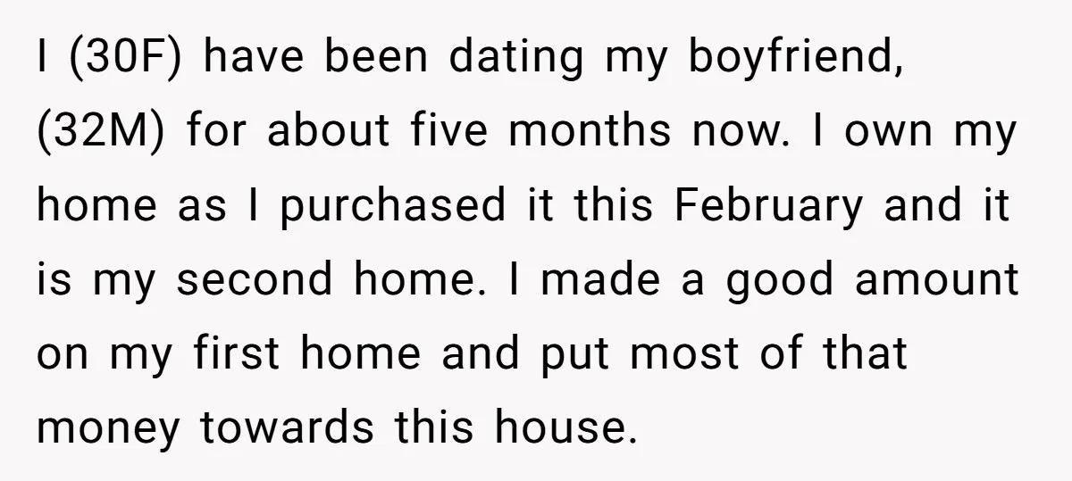 I (30F) have been dating my boyfriend, (32M) for about five months now. I own my home as I purchased it this February and it is my second home. I...
