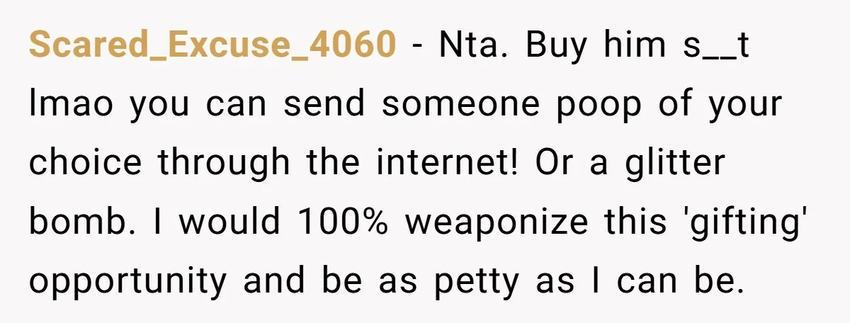 Scared_Excuse_4060 − Nta. Buy him s__t lmao you can send someone poop of your choice through the internet! Or a glitter bomb. I would 100% weaponize this 'gifting' opportunity and...