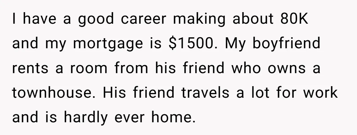 I have a good career making about 80K and my mortgage is $1500. My boyfriend rents a room from his friend who owns a townhouse. His friend travels a lot...