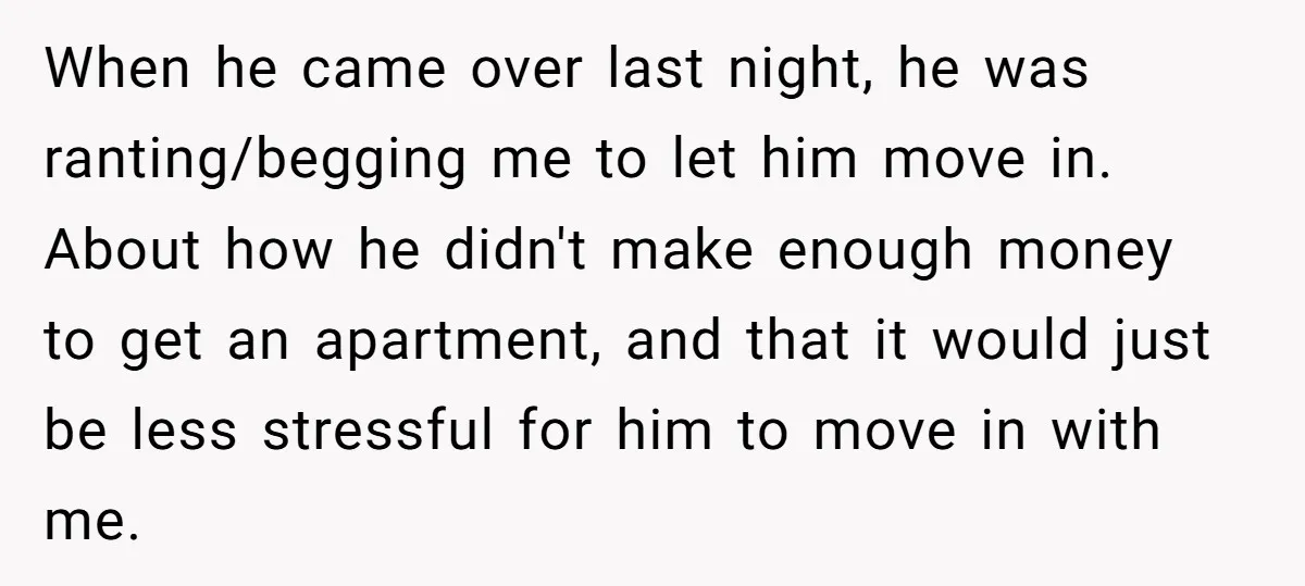 When he came over last night, he was ranting/begging me to let him move in. About how he didn't make enough money to get an apartment, and that it would...