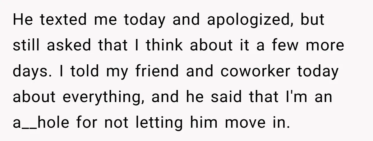 He texted me today and apologized, but still asked that I think about it a few more days. I told my friend and coworker today about everything, and he said...