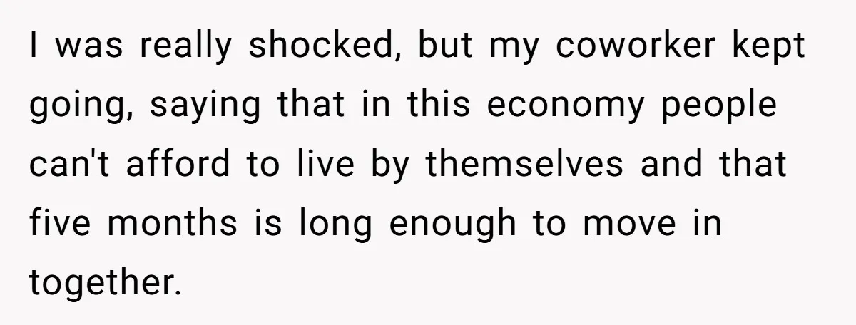 I was really shocked, but my coworker kept going, saying that in this economy people can't afford to live by themselves and that five months is long enough to move...