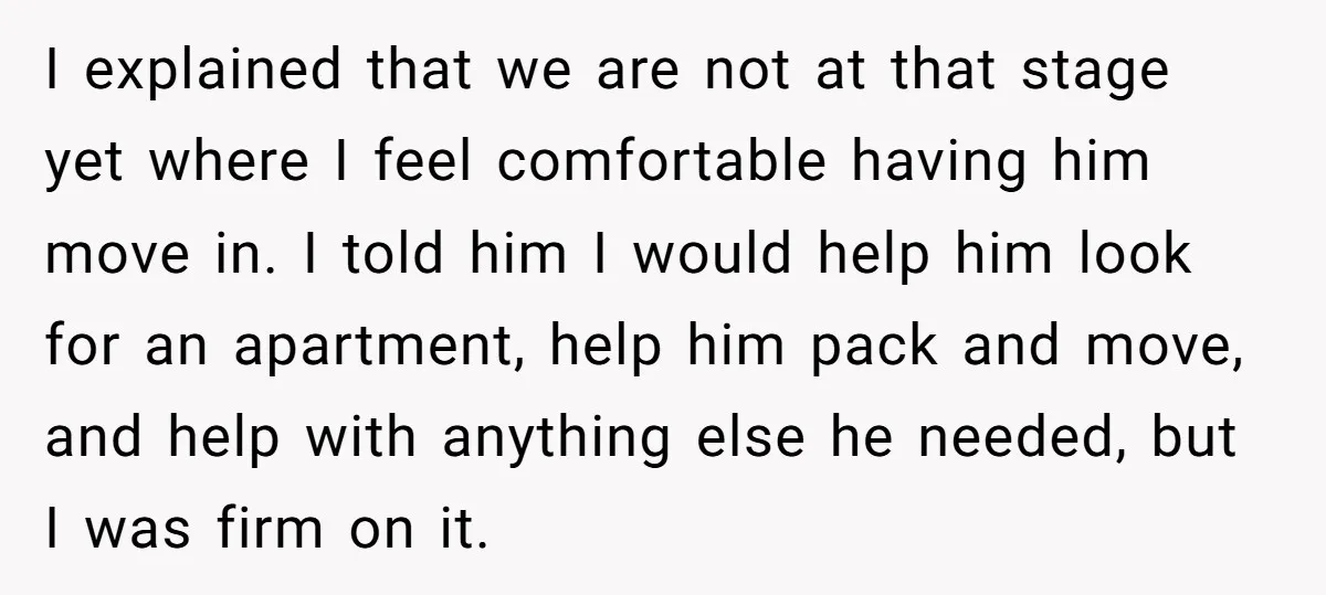 I explained that we are not at that stage yet where I feel comfortable having him move in. I told him I would help him look for an apartment, help...