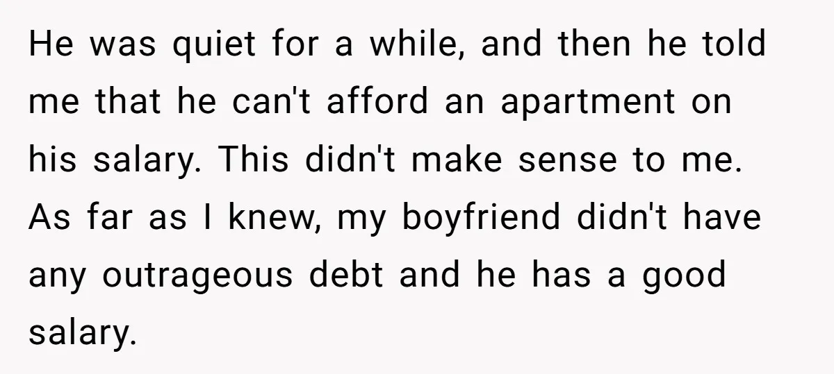 He was quiet for a while, and then he told me that he can't afford an apartment on his salary. This didn't make sense to me. As far as I...
