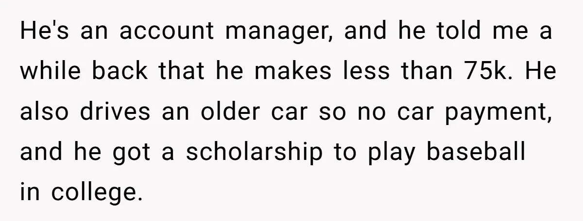 He's an account manager, and he told me a while back that he makes less than 75k. He also drives an older car so no car payment, and he got...