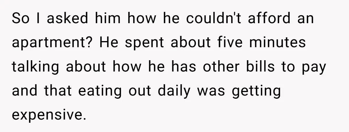 So I asked him how he couldn't afford an apartment? He spent about five minutes talking about how he has other bills to pay and that eating out daily was...